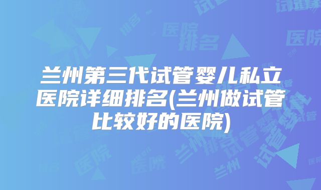 兰州第三代试管婴儿私立医院详细排名(兰州做试管比较好的医院)