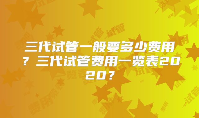 三代试管一般要多少费用?三代试管费用一览表2020?