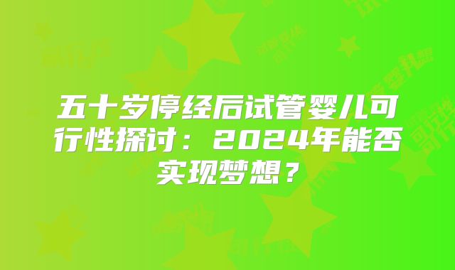 五十岁停经后试管婴儿可行性探讨：2024年能否实现梦想？