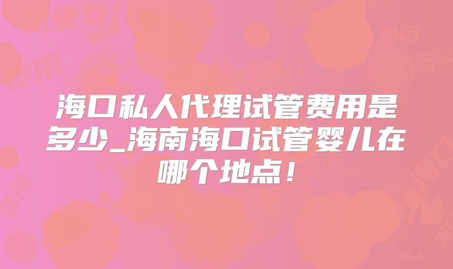 海口私人代理试管费用是多少_海南海口试管婴儿在哪个地点!