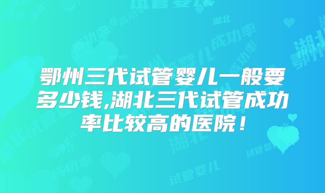 鄂州三代试管婴儿一般要多少钱,湖北三代试管成功率比较高的医院！