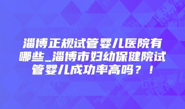 淄博正规试管婴儿医院有哪些_淄博市妇幼保健院试管婴儿成功率高吗？！