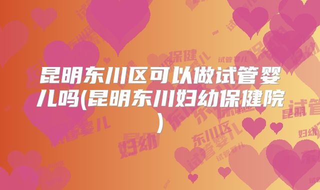 昆明东川区可以做试管婴儿吗(昆明东川妇幼保健院)