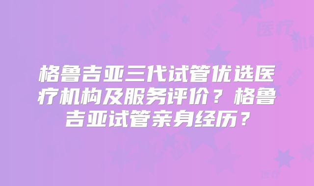 格鲁吉亚三代试管优选医疗机构及服务评价?格鲁吉亚试管亲身经历?