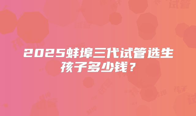 2025蚌埠三代试管选生孩子多少钱?