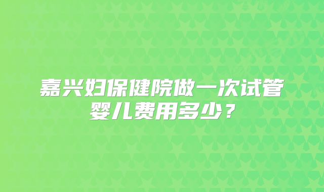 嘉兴妇保健院做一次试管婴儿费用多少？