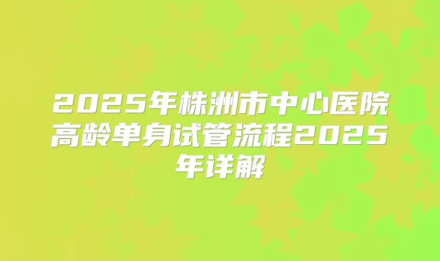 2025年株洲市中心医院高龄单身试管流程2025年详解
