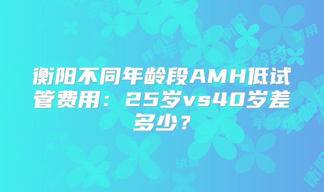 衡阳不同年龄段AMH低试管费用：25岁vs40岁差多少？