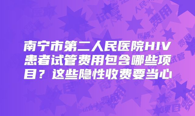 南宁市第二人民医院HIV患者试管费用包含哪些项目？这些隐性收费要当心