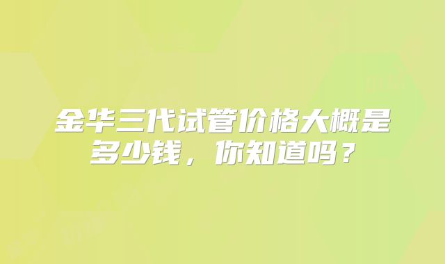 金华三代试管价格大概是多少钱，你知道吗？