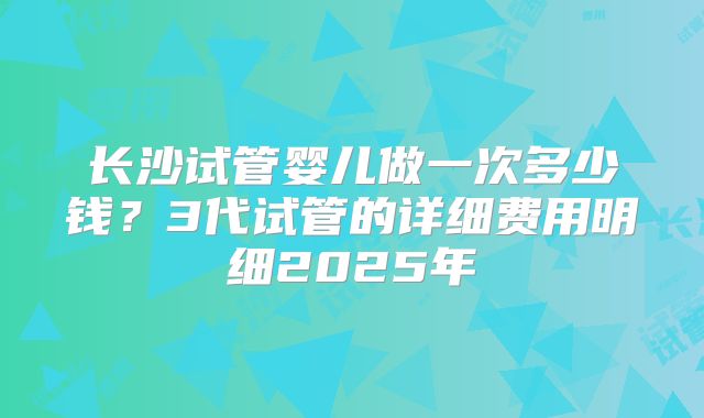 长沙试管婴儿做一次多少钱？3代试管的详细费用明细2025年