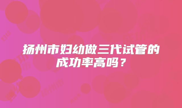 扬州市妇幼做三代试管的成功率高吗？