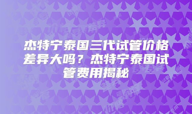 杰特宁泰国三代试管价格差异大吗？杰特宁泰国试管费用揭秘