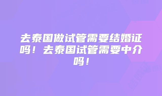去泰国做试管需要结婚证吗！去泰国试管需要中介吗！