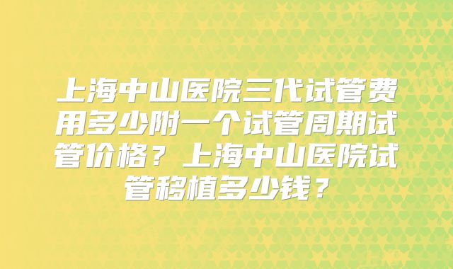 上海中山医院三代试管费用多少附一个试管周期试管价格?上海中山医院试管移植多少钱?