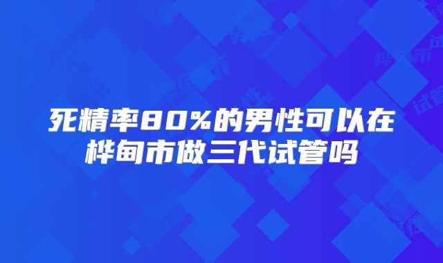 死精率80%的男性可以在桦甸市做三代试管吗