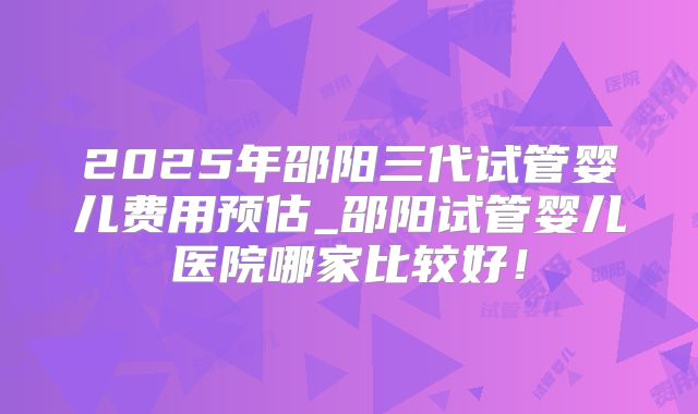 2025年邵阳三代试管婴儿费用预估_邵阳试管婴儿医院哪家比较好！