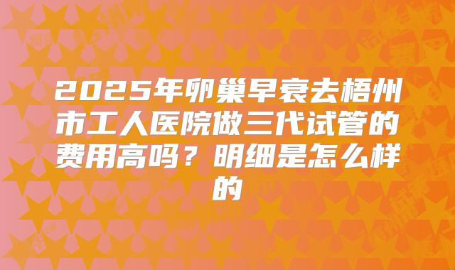 2025年卵巢早衰去梧州市工人医院做三代试管的费用高吗？明细是怎么样的