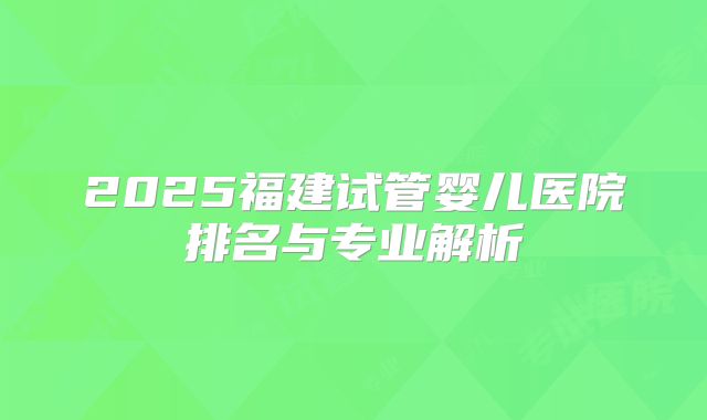 2025福建试管婴儿医院排名与专业解析