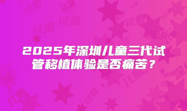 2025年深圳儿童三代试管移植体验是否痛苦？