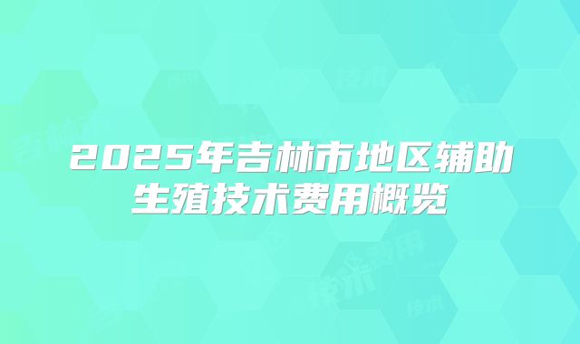 2025年吉林市地区辅助生殖技术费用概览