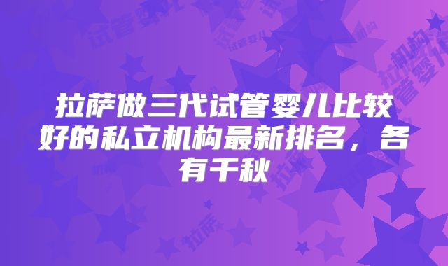 拉萨做三代试管婴儿比较好的私立机构最新排名,各有千秋