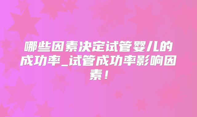 哪些因素决定试管婴儿的成功率_试管成功率影响因素!