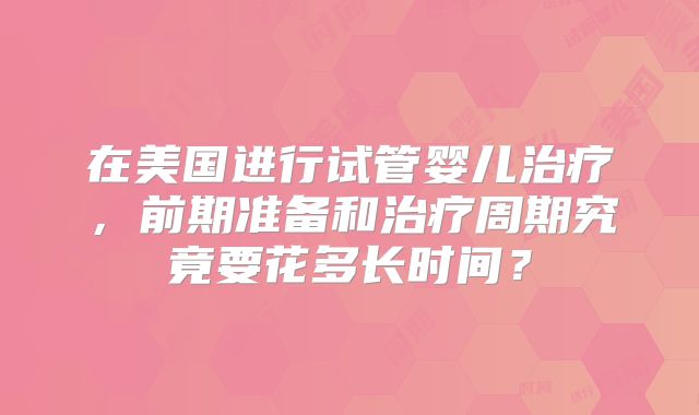 在美国进行试管婴儿治疗,前期准备和治疗周期究竟要花多长时间?