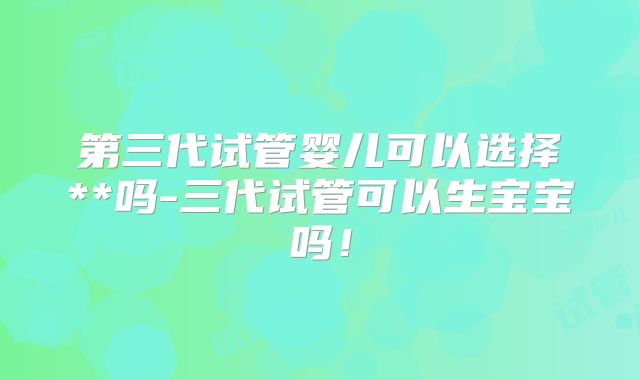 第三代试管婴儿可以选择**吗-三代试管可以生宝宝吗！