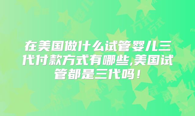 在美国做什么试管婴儿三代付款方式有哪些,美国试管都是三代吗！