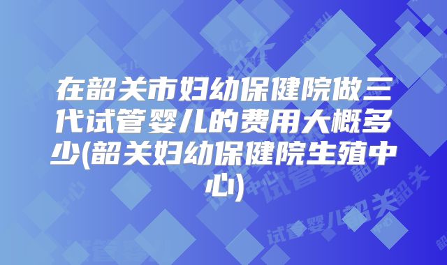在韶关市妇幼保健院做三代试管婴儿的费用大概多少(韶关妇幼保健院生殖中心)