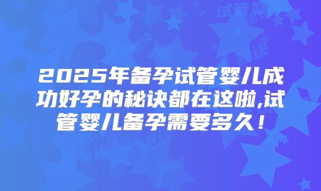 2025年备孕试管婴儿成功好孕的秘诀都在这啦,试管婴儿备孕需要多久!