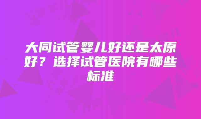 大同试管婴儿好还是太原好？选择试管医院有哪些标准