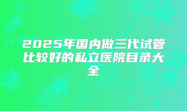 2025年国内做三代试管比较好的私立医院目录大全