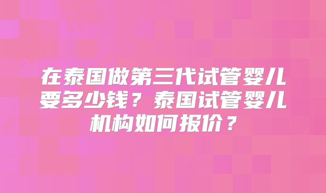 在泰国做第三代试管婴儿要多少钱?泰国试管婴儿机构如何报价?