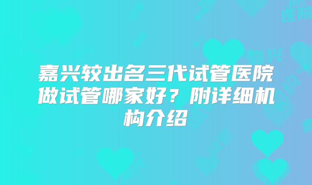 嘉兴较出名三代试管医院做试管哪家好?附详细机构介绍