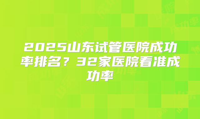 2025山东试管医院成功率排名？32家医院看准成功率