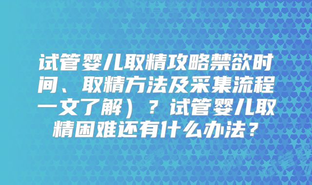 试管婴儿取精攻略禁欲时间、取精方法及采集流程一文了解）？试管婴儿取精困难还有什么办法？