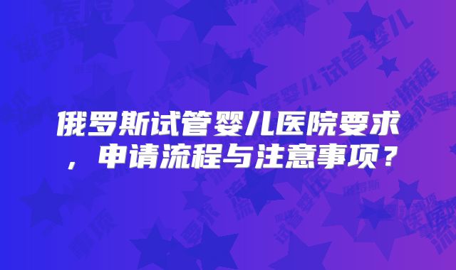俄罗斯试管婴儿医院要求，申请流程与注意事项？