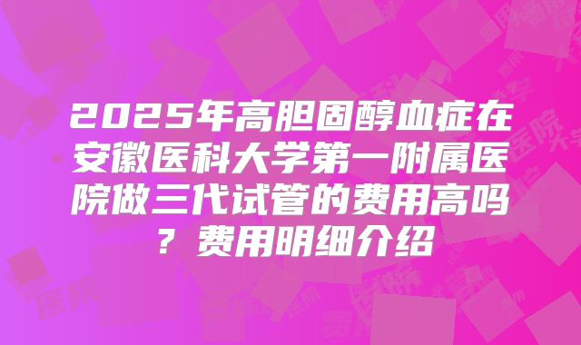 2025年高胆固醇血症在安徽医科大学第一附属医院做三代试管的费用高吗？费用明细介绍
