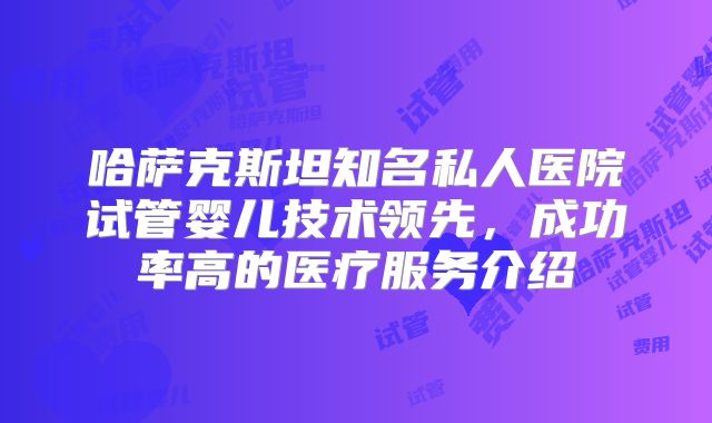 哈萨克斯坦知名私人医院试管婴儿技术领先，成功率高的医疗服务介绍