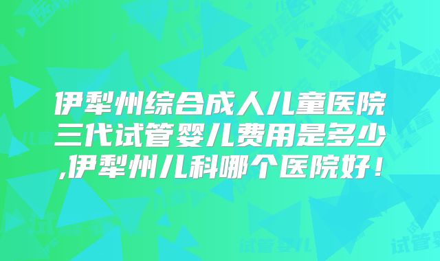 伊犁州综合成人儿童医院三代试管婴儿费用是多少,伊犁州儿科哪个医院好！