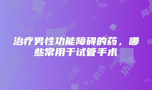 治疗男性功能障碍的药，哪些常用于试管手术
