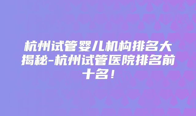 杭州试管婴儿机构排名大揭秘-杭州试管医院排名前十名！
