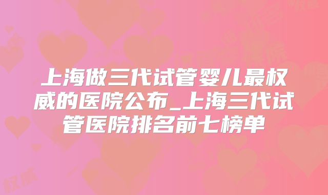 上海做三代试管婴儿最权威的医院公布_上海三代试管医院排名前七榜单