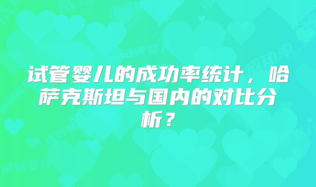 试管婴儿的成功率统计,哈萨克斯坦与国内的对比分析?