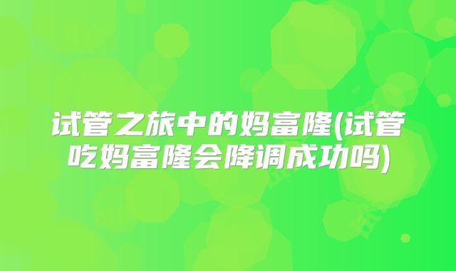 试管之旅中的妈富隆(试管吃妈富隆会降调成功吗)