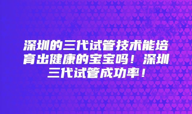 深圳的三代试管技术能培育出健康的宝宝吗!深圳三代试管成功率!