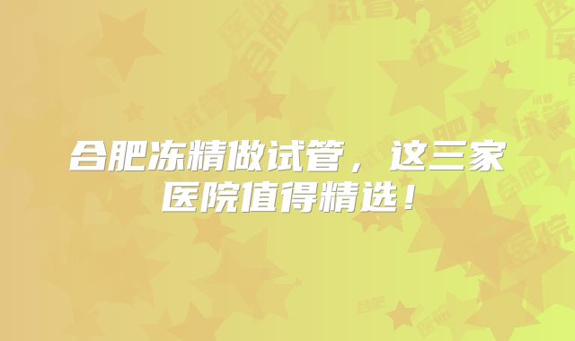 合肥冻精做试管，这三家医院值得精选！