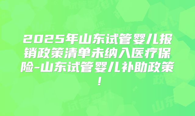 2025年山东试管婴儿报销政策清单未纳入医疗保险-山东试管婴儿补助政策！